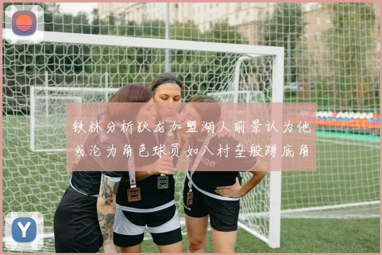 铁林分析狄龙加盟湖人前景认为他或沦为角色球员如八村垒般蹲底角
