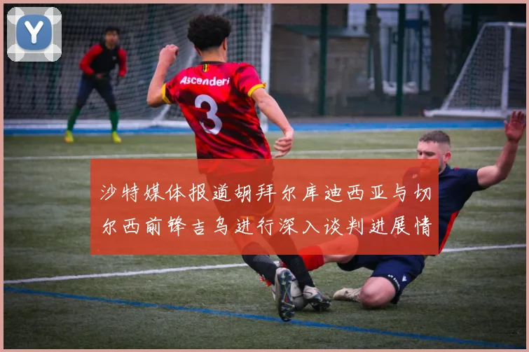 沙特媒体报道胡拜尔库迪西亚与切尔西前锋吉乌进行深入谈判进展情况