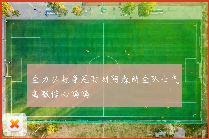 全力以赴争冠时刻阿森纳全队士气高涨信心满满