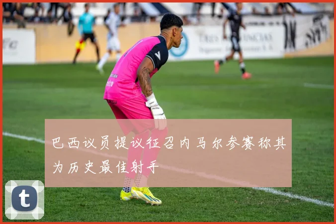 巴西议员提议征召内马尔参赛称其为历史最佳射手