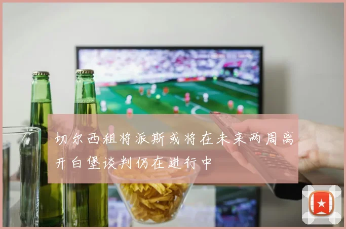 切尔西租将派斯或将在未来两周离开白堡谈判仍在进行中