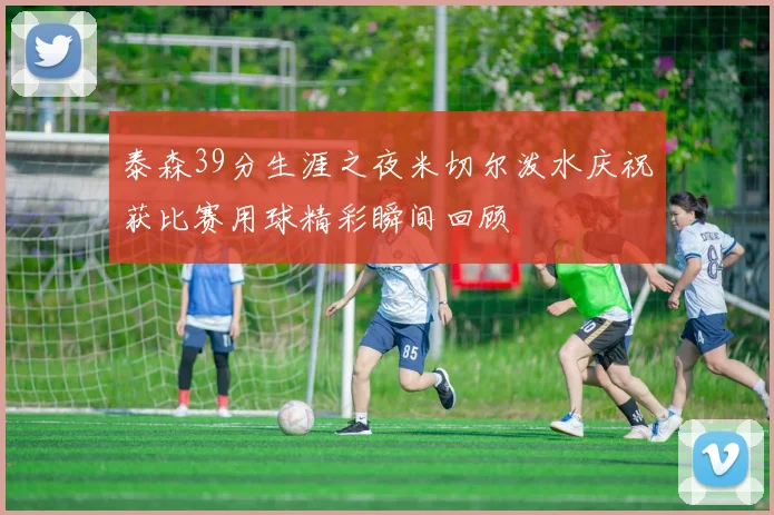 泰森39分生涯之夜米切尔泼水庆祝获比赛用球精彩瞬间回顾