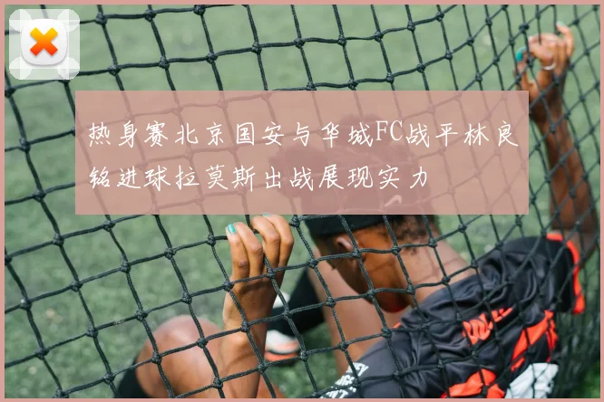 热身赛北京国安与华城FC战平林良铭进球拉莫斯出战展现实力