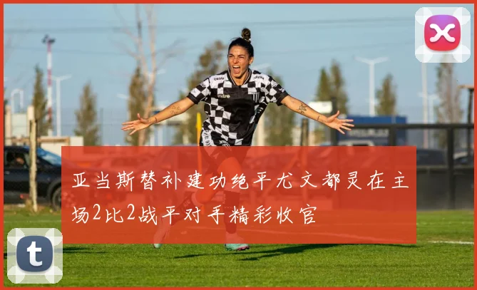 亚当斯替补建功绝平尤文都灵在主场2比2战平对手精彩收官