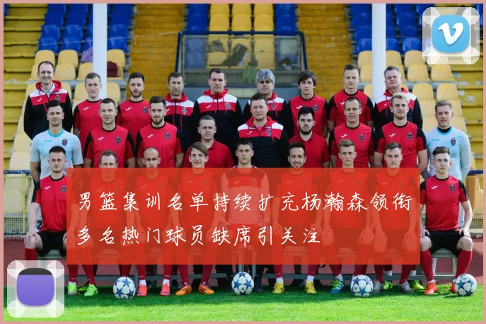 男篮集训名单持续扩充杨瀚森领衔多名热门球员缺席引关注
