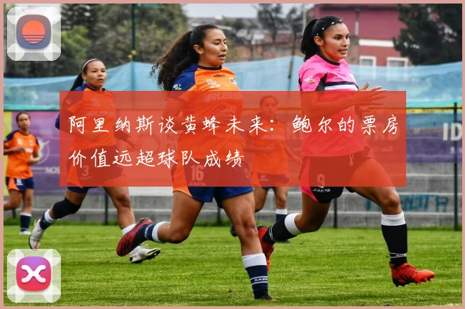 阿里纳斯谈黄蜂未来：鲍尔的票房价值远超球队成绩