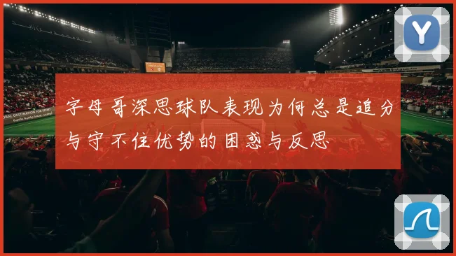 字母哥深思球队表现为何总是追分与守不住优势的困惑与反思