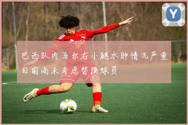 巴西队内马尔右小腿水肿情况严重目前尚未考虑替换球员