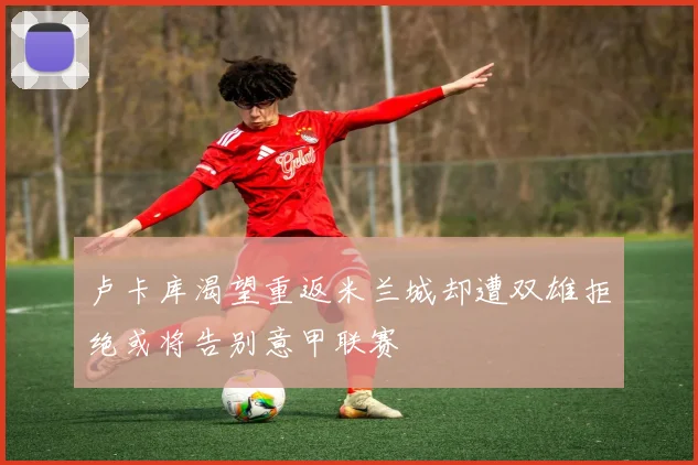 卢卡库渴望重返米兰城却遭双雄拒绝或将告别意甲联赛
