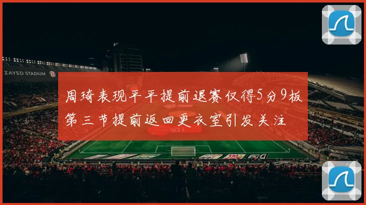 周琦表现平平提前退赛仅得5分9板第三节提前返回更衣室引发关注