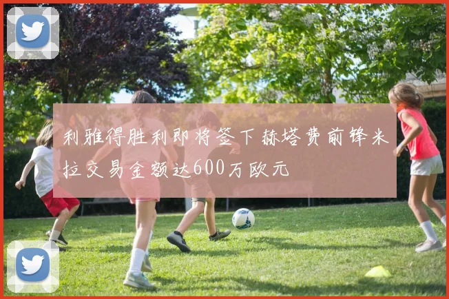 利雅得胜利即将签下赫塔费前锋米拉交易金额达600万欧元