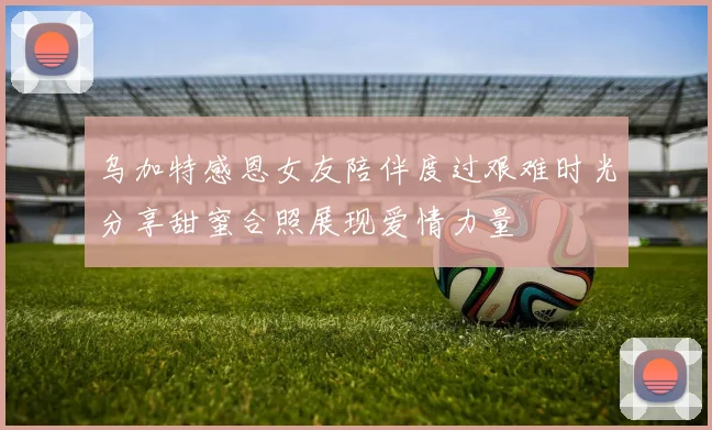 乌加特感恩女友陪伴度过艰难时光分享甜蜜合照展现爱情力量